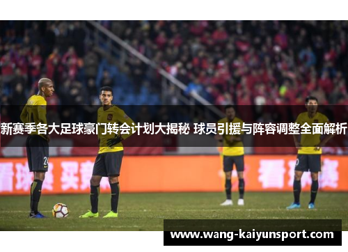 新赛季各大足球豪门转会计划大揭秘 球员引援与阵容调整全面解析