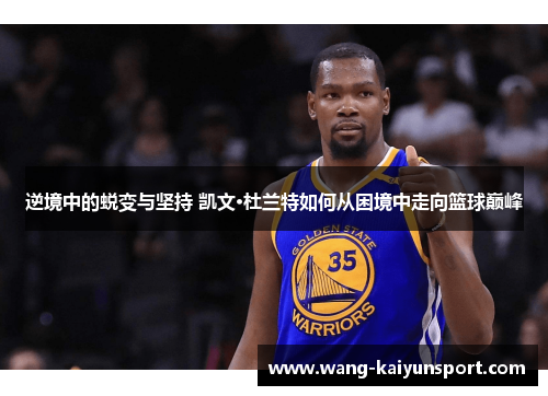 逆境中的蜕变与坚持 凯文·杜兰特如何从困境中走向篮球巅峰