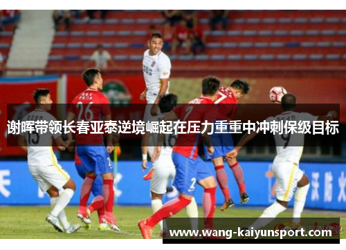 谢晖带领长春亚泰逆境崛起在压力重重中冲刺保级目标